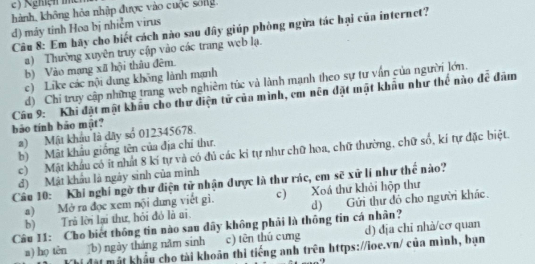 e) Nghiện thể
hành, không hòa nhập được vào cuộc sống,
d) máy tính Hoa bị nhiễm virus
Cầu 8: Em hãy cho biết cách nào sau đây giúp phòng ngừa tác hại của internet?
a) Thường xuyên truy cập vào các trang web lạ.
b) Vào mạng xã hội thâu đêm
c) Like các nội dung không lành mạnh
d) Chi truy cập những trang web nghiêm túc và lành mạnh theo sự tư vấn của người lớn.
Câu 9: Khi đặt mật khẩu cho thư diện tử của mình, em nên đặt mặt khẩu như thế nào để đâm
bảo tính bảo mật?
a) Mật khẩu là dây số 012345678.
b) Mật khẩu giống tên của địa chỉ thư.
c) Mật khâu có ít nhất 8 kí tự và có đủ các kỉ tự như chữ hoa, chữ thường, chữ số, kí tự đặc biệt.
d) Mật khẩu là ngày sinh của minh
Câu 10: Khi nghi ngờ thư điện tử nhận được là thư rác, cm sẽ xử lí như thế nào?
a) Mở ra đọc xem nội dung viết gì. c) Xoá thư khỏi hộp thư
b) Trả lời lại thư, hỏi đó là ai. d) Gửi thư đó cho người khác.
Câu I1: Cho biết thông tin nào sau dây không phải là thông tin cá nhân?
a) họ tên (b) ngày tháng năm sinh c) tèn thú cưng d) dịa chi nhà/cơ quan
Mất mắt khẩu cho tài khoản thi tiếng anh trên https://loe.vn/ của mình, bạn