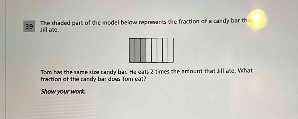 The shaded part of the model below represents the fraction of a candy bar th 
39 Jill ate. 
Tom has the same size candy bar. He eats 2 times the amount that Jill ate. What 
fraction of the candy bar does Tom eat? 
Show your work.