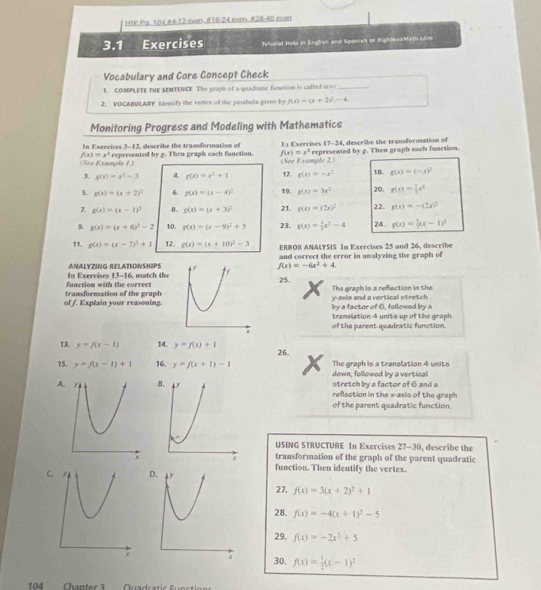 HW: Pa. 104 #4-12 even. #18-24 even. #28-40 even
3.1 Exercises Tulerial Help in English and Spanish at Big/deasMath.com
Vocabulary and Core Concept Check
1. COMPLETE THE SENTENCE The graph of a quadratic function is called a(n)_
2. VOCABULARY Identify the vertex of the parabola given by f(x)=(x+2)^2-4.
Monitoring Progress and Modeling with Mathematics
In Exercises 3-12, describe the transformation of In Exercises 17-24, describe the transformation of
f(x)=x^2 represented by g. Then graph each function. f(x)=x^2
(See Example I.) (See Example 2.) represented by g. Then graph each function.
3. g(x)=x^2-3 4. g(x)=x^2+1 17. g(x)=-x^2 18. g(x)=(-x)^2
5. g(x)=(x+2)^2 6. g(x)=(x-4)^2 19. g(x)=3x^2 20. g(x)= 1/5 x^2
7. g(x)=(x-1)^2 8. g(x)=(x+3)^2 21. g(x)=(2x)^2 22. g(x)=-(2x)^2
9. g(x)=(x+6)^2-2 10. g(x)=(x-9)^2+5 23. g(x)= 1/5 x^2-4 24. g(x)= 1/2 (x-1)^2
11. g(x)=(x-7)^2+1 12. g(x)=(x+10)^2-3 ERROR ANALYSIS In Exercises 25 and 26, describe
and correct the error in analyzing the graph of
ANALYZING RELATIONSHIPS
In Exercises 13-16, match the f(x)=-6x^2+4.
function with the correct25.
transformation of the graphThe graph is a reflection in the
of f. Explain your reasoning.y-axis and a vertical stretch
by a factor of 6, followed by a
translation 4 units up of the graph
of the parent quadratic function.
13. y=f(x-1) 14. y=f(x)+1 26.
15. y=f(x-1)+1 16. y=f(x+1)-1 The graph is a translation 4 units
down, followed by a vertical
stretch by a factor of 6 and a
A. reflection in the x-axis of the graph
of the parent quadratic function.
USING STRUCTURE In Exercises 27-30, describe the
transformation of the graph of the parent quadratic
C.
function. Then identify the vertex.
D.
27, f(x)=3(x+2)^2+1
28. f(x)=-4(x+1)^2-5
29. f(x)=-2x^2+5
30. f(x)= 1/2 (x-1)^2
104  Chanter 3  Quadratic Funstic