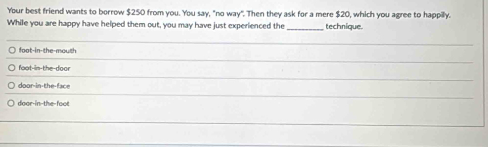 Your best friend wants to borrow $250 from you. You say, "no way". Then they ask for a mere $20, which you agree to happily. 
While you are happy have helped them out, you may have just experienced the _technique. 
_ 
foot-in-the-mouth 
_ 
foot-in-the-door 
_ 
door-in-the-face 
_ 
door-in-the-foot