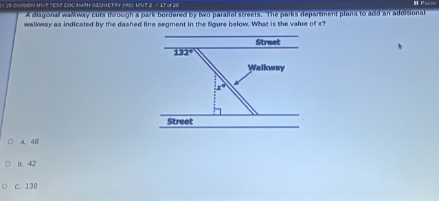 DIVISION UNIT TEST COC MATH GEOMETRY (HS) UNIT 2 / 17 cf 20
I Powse
A diagonal walkway cuts through a park bordered by two parallel streets. The parks department plans to add an additional
walkway as indicated by the dashed line segment in the figure below. What is the value of x?
Street
132°
Walkway
x°
Street
A. 48
B. 42
C. 138