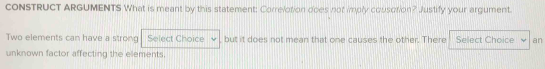 coNSTRUCT ARGUMENTS What is meant by this statement: Correlotion does not imply cousation? Justify your argument. 
Two elements can have a strong Select Choice , but it does not mean that one causes the other. There Select Choice an 
unknown factor affecting the elements.