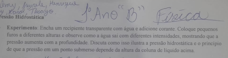 Hessão Hidrostática 
Experimento: Encha um recipiente transparente com água e adicione corante. Coloque pequenos 
furos a diferentes alturas e observe como a água sai com diferentes intensidades, mostrando que a 
pressão aumenta com a profundidade. Discuta como isso ilustra a pressão hidrostática e o princípio 
de que a pressão em um ponto submerso depende da altura da coluna de líquido acima.