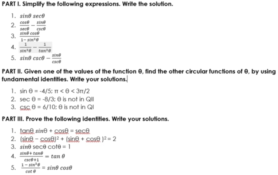 Simplify the following expressions. Write the solution. 
1. sin θ sec θ
2.  cos θ /sec θ  - sin θ /csc θ  
3.  sin θ cos θ /1-sin^2θ  
4.  1/sin^2θ  - 1/tan^2θ  
5. sin θ csc θ - sin θ /csc θ  
PART II. Given one of the values of the function θ, find the other circular functions of θ, by using 
fundamental identities. Write your solutions. 
1. sin θ =-4/5; π <3π /2
2. sec θ =-8/3; θ is not in QII 
3. csc θ =6/10; θ is not in QI 
PART III. Prove the following identities. Write your solutions. 
1. tan θ sin θ +cos θ =sec θ
2. (sin θ -cos θ )^2+(sin θ +cos θ )^2=2
3. sin θ sec θ cot θ =1
4.  (sin θ +tan θ )/csc θ +1 =tan θ
5.  (1-sin^2θ )/cot θ  =sin θ cos θ