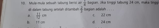 Mula-mula sebuah tabung berisi air  1/4  bagian. Jika tinggi tabung 24 cm, maka tinggi
di dalam tabung setelah ditambah  2/3  bagian adalah . . . .
a.  11/12 cm c. 22 cm
b. 11 cm d. 24 cm