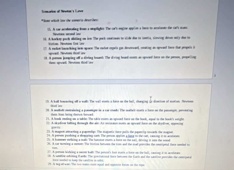 Scenarion of Newton's Laws 
*State which law the scenario describes: 
15. A car accelerating from a stoplight: The car's engine applies a force to accelerate the car's mass. 
Newtons second lave 
16. A hockey puck sliding on ice: The puck continues to slide due to inertia, slowing down only due to 
friction. Newtons first law 
17. A rocket lauching in to space: The rocket expels gas downward, creating an upward force that propels it 
upward. Newtons third law 
18. A person jumping off a diving board: The diving board exexts an opward force on the person, propelling 
them upward. Newtons third law 
19. A ball bouncing off a wall: The wall exerts a force on the ball, changing is direction of motion. Newtons 
third law 
20. A seatbelt restraining a passenger in a car crash: The seatbelt exerts a force on the passenger, preventing 
them from being thrown forward. 
21. A book resting on a table: The table exerts an upward force on the book, equal to the book's weight. 
22. A skydiver falling through the air: Air resistance exerts an upward force on the skydiver, opposing 
gravity. 
23. A magnet attracting a paperclip: The magnetic force pulls the paperclip towards the magnet. 
24. A person pushing a shopping cart: The person applies a force to the cart, causing it to accelerate. 
25. A hammer striking a nail: The hammer exerts a force on the nail, driving it into the wood. 
26. A car turning a corner: The friction between the tires and the road provides the centripetal force needed to 
turn. 
27. A person kicking a soccer ball: The person's foot exerts a force on the ball, causing it to accelerate. 
28. A satellite orbiting Earth: The gravitational force between the Earth and the satellite provides the centripetal 
force needed to keep the satellite in orbit. 
29. A tug-of-war: The two teams exert equal and opposite forces on the rope.