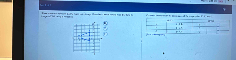 0c 15 - 2:45 pm Late
Part 1 of 2
Show how each vertex of ΔEFG maps to its image. Describe in words how to map ΔEFG to its
image △ EFG using a reflection. Complete the table with the coordinates of the image points E,F, , and G'.