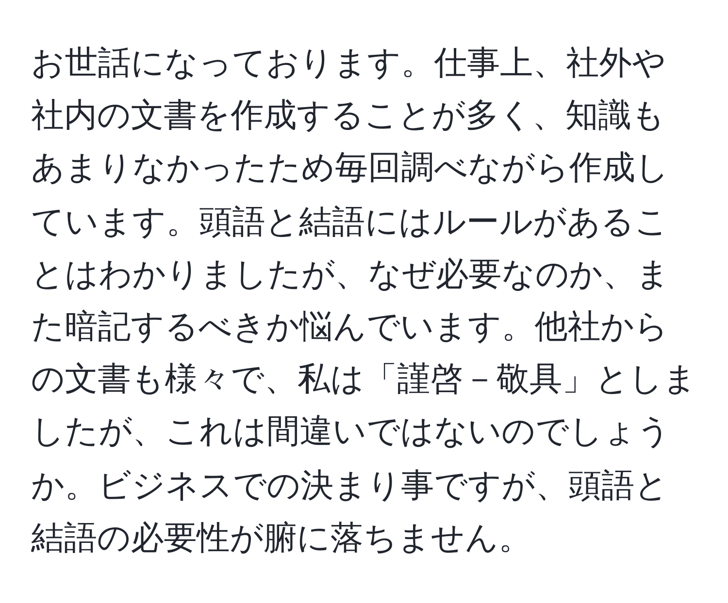 お世話になっております。仕事上、社外や社内の文書を作成することが多く、知識もあまりなかったため毎回調べながら作成しています。頭語と結語にはルールがあることはわかりましたが、なぜ必要なのか、また暗記するべきか悩んでいます。他社からの文書も様々で、私は「謹啓－敬具」としましたが、これは間違いではないのでしょうか。ビジネスでの決まり事ですが、頭語と結語の必要性が腑に落ちません。