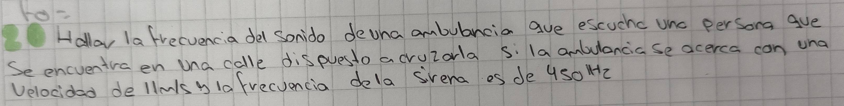 ro= 
Hallay la frecvencia del Sonido devna ambubancia ave escuchc unc persong gve 
Se encventvaen una calle dispuesto acruzarla s: la ambulancia se acerca con una 
Velocidad dellmls y 1a frecuencia dela svena es de 4s0 H2