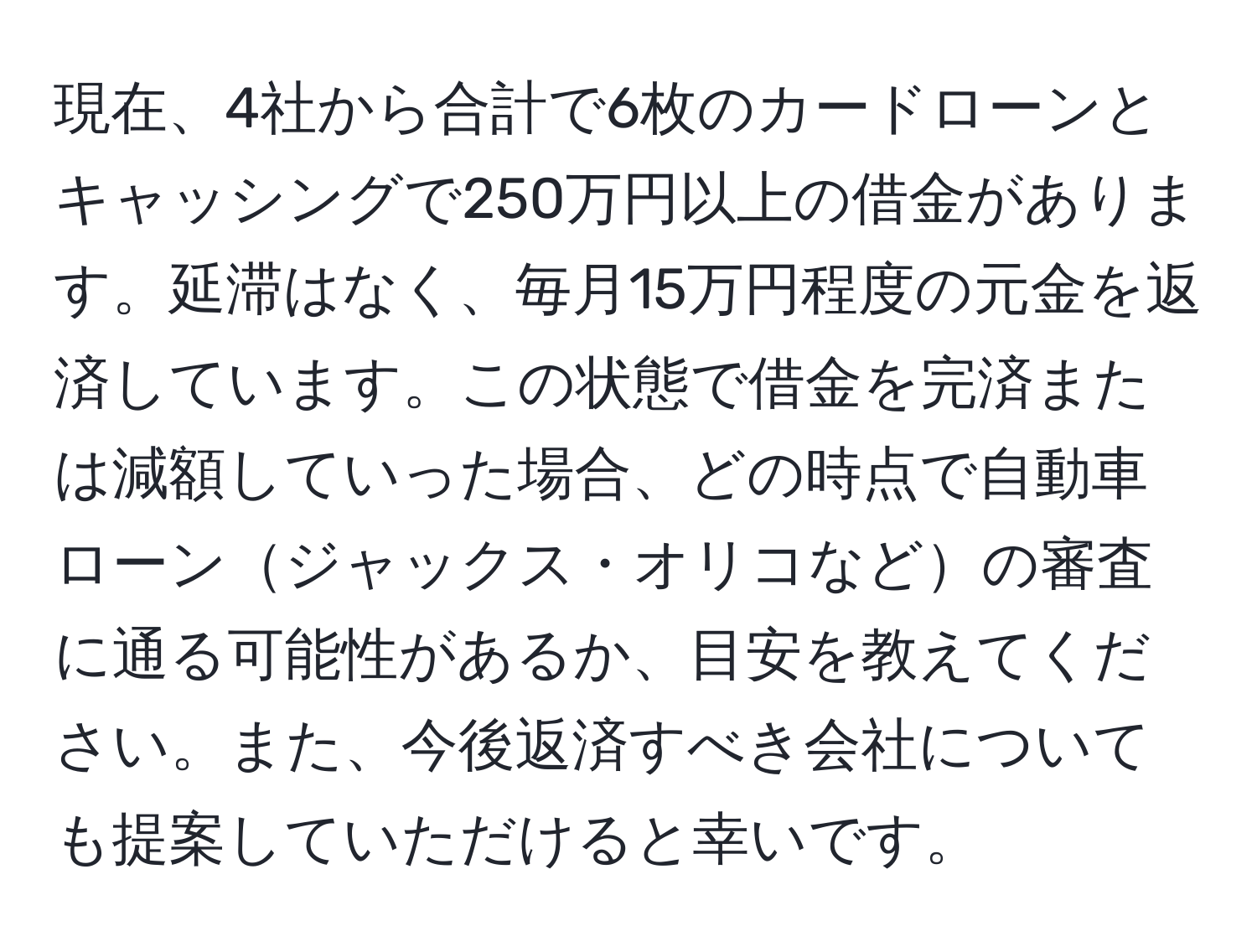 現在、4社から合計で6枚のカードローンとキャッシングで250万円以上の借金があります。延滞はなく、毎月15万円程度の元金を返済しています。この状態で借金を完済または減額していった場合、どの時点で自動車ローンジャックス・オリコなどの審査に通る可能性があるか、目安を教えてください。また、今後返済すべき会社についても提案していただけると幸いです。