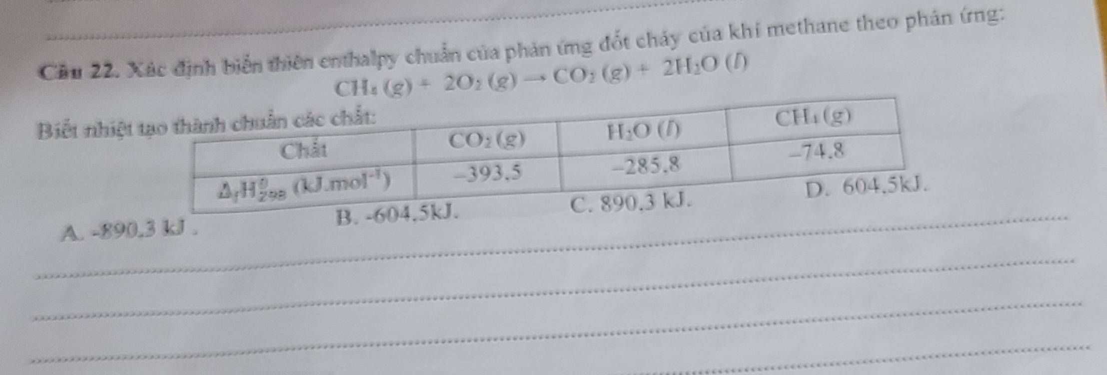 Cầu 22. Xác định biển thiên enthalpy chuẩn của phản ứng đốt chảy của khí methane theo phản ứng:
CH_4(g)+2O_2(g)to CO_2(g)+2H_2O (1)
Biết nhiệt
_A. -890.3 kJ . B. -
_
_
_