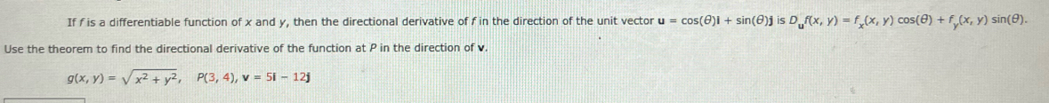 If f is a differentiable function of x and y, then the directional derivative of f in the direction of the unit vector u=cos (θ )i+sin (θ )jisD_uf(x,y)=f_x(x,y)cos (θ )+f_y(x,y) si (θ ). 
Use the theorem to find the directional derivative of the function at P in the direction of v.
g(x,y)=sqrt(x^2+y^2), P(3,4), v=5i-12j