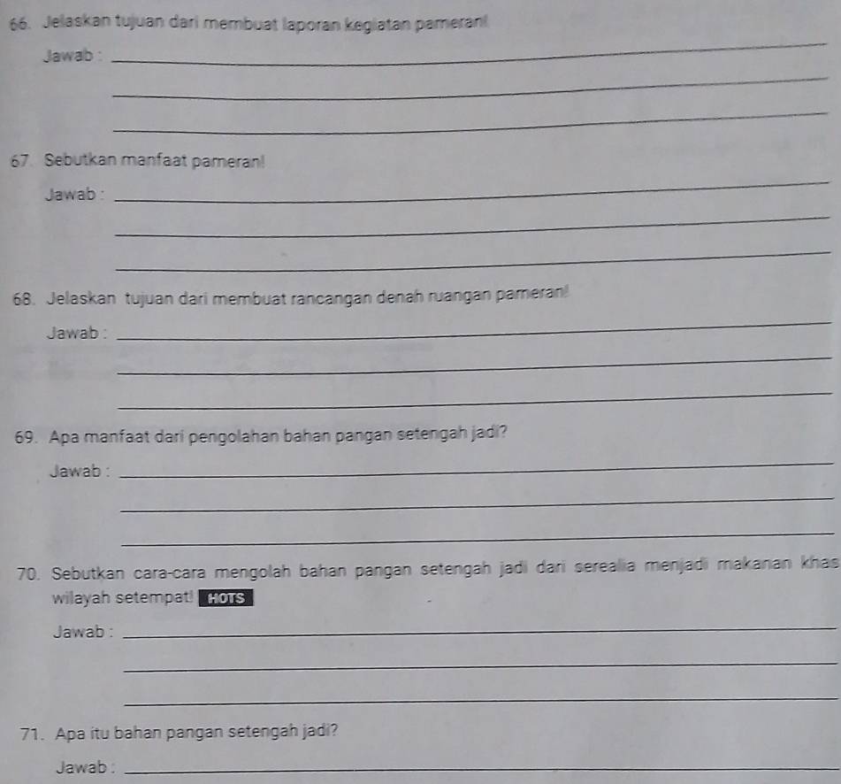 Jelaskan tujuan dari membuat laporan kegiatan pameran 
Jawab : 
_ 
_ 
_ 
67. Sebutkan manfaat pameran! 
Jawab : 
_ 
_ 
_ 
68. Jelaskan tujuan dari membuat rancangan denah ruangan pameran! 
Jawab : 
_ 
_ 
_ 
69. Apa manfaat dari pengolahan bahan pangan setengah jadi? 
Jawab : 
_ 
_ 
_ 
70. Sebutkan cara-cara mengolah bahan pangan setengah jadi dari serealia menjadi makanan khas 
wilayah setempat! HOTS 
Jawab : 
_ 
_ 
_ 
71. Apa itu bahan pangan setengah jadi? 
Jawab :_