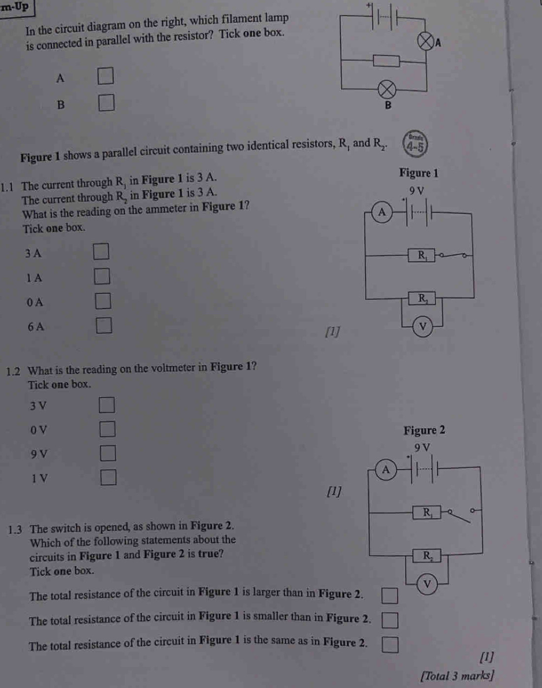 m· Up 
In the circuit diagram on the right, which filament lamp
is connected in parallel with the resistor? Tick one box.
A □
B □
-1 and
Figure 1 shows a parallel circuit containing two identical resistors, R, R_2. 4-5 131 
1.1 The current through R_1 in Figure 1 is 3 A.
Figure 1
The current through R_2 in Figure 1 is 3 A.
9 V
What is the reading on the ammeter in Figure 1?
A
Tick one box.
3 A
R_1
1 A
0 A
R_2
6 A v
[1]
1.2 What is the reading on the voltmeter in Figure 1?
Tick one box.
3 V
0 V Figure 2
□
9 V
9 V
□
1 V □ 
A
[1]
R_1
1.3 The switch is opened, as shown in Figure 2.
Which of the following statements about the
circuits in Figure 1 and Figure 2 is true? R_2
Tick one box.
v
The total resistance of the circuit in Figure 1 is larger than in Figure 2.
The total resistance of the circuit in Figure 1 is smaller than in Figure 2.
The total resistance of the circuit in Figure 1 is the same as in Figure 2.
[1]
[Total 3 marks]