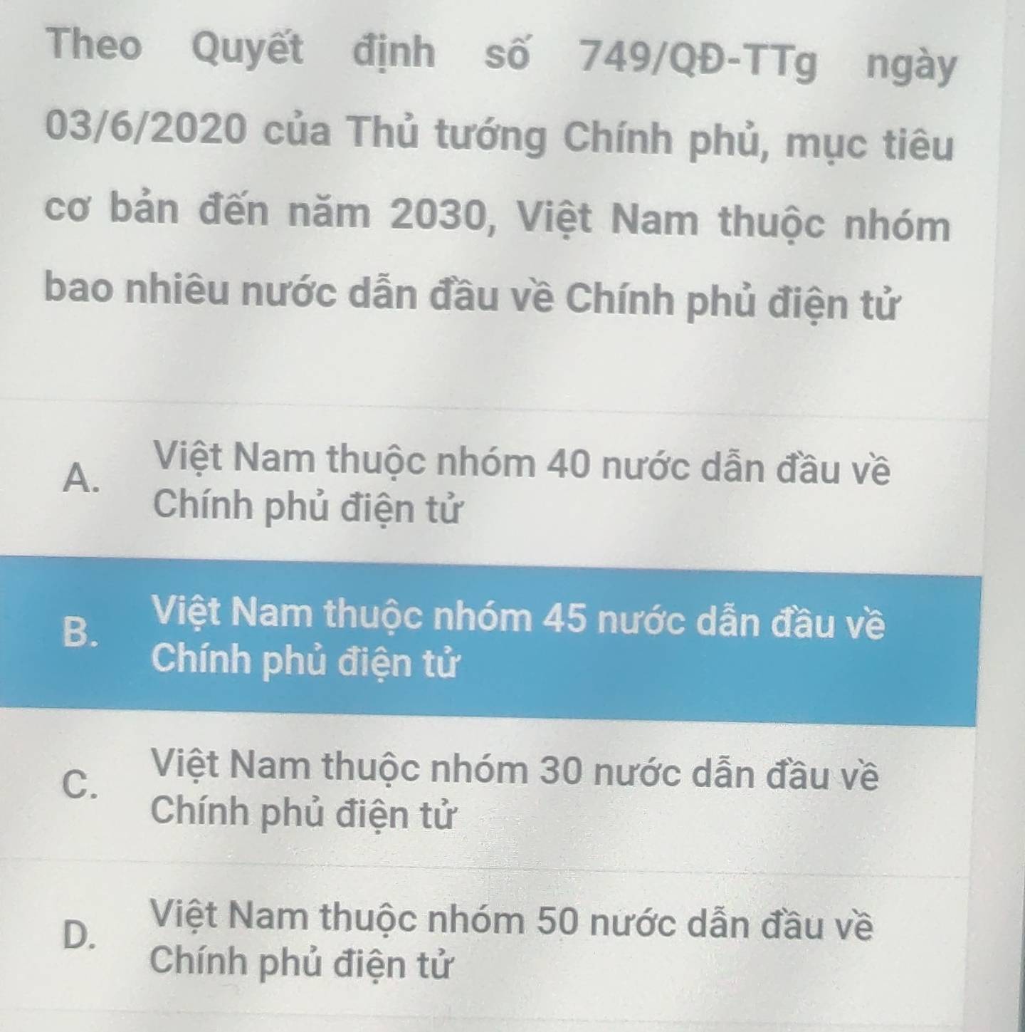 Theo Quyết định số 749/QĐ -TTg ngày
03/6/2020 của Thủ tướng Chính phủ, mục tiêu
cơ bản đến năm 2030, Việt Nam thuộc nhóm
bao nhiêu nước dẫn đầu về Chính phủ điện tử
A.
Việt Nam thuộc nhóm 40 nước dẫn đầu về
Chính phủ điện tử
B. Việt Nam thuộc nhóm 45 nước dẫn đầu về
Chính phủ điện tử
C.
Việt Nam thuộc nhóm 30 nước dẫn đầu về
Chính phủ điện tử
D. Việt Nam thuộc nhóm 50 nước dẫn đầu về
Chính phủ điện tử