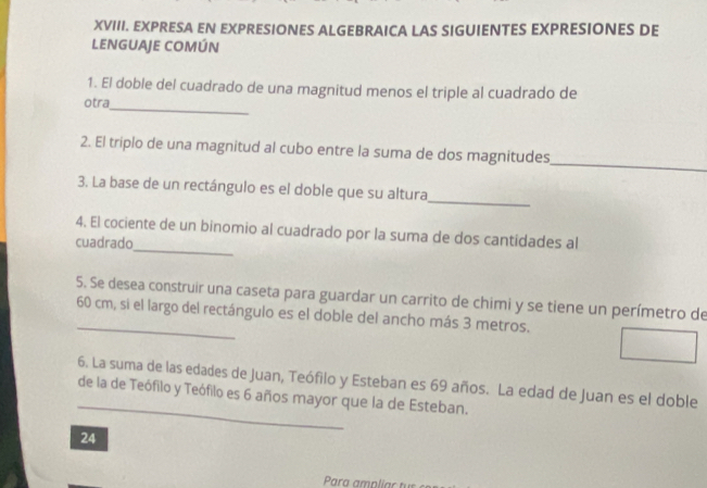 EXPRESA EN EXPRESIONES ALGEBRAICA LAS SIGUIENTES EXPRESIONES DE 
LENGUAJE COMÚN 
_ 
1. El doble del cuadrado de una magnitud menos el triple al cuadrado de 
otra 
_ 
2. El triplo de una magnitud al cubo entre la suma de dos magnitudes 
3. La base de un rectángulo es el doble que su altura 
_ 
_ 
4. El cociente de un binomio al cuadrado por la suma de dos cantidades al 
cuadrado 
5. Se desea construir una caseta para guardar un carrito de chimi y se tiene un perímetro de 
_ 60 cm, si el largo del rectángulo es el doble del ancho más 3 metros. 
_ 
6. La suma de las edades de Juan, Teófilo y Esteban es 69 años. La edad de Juan es el doble 
de la de Teófilo y Teófilo es 6 años mayor que la de Esteban. 
24