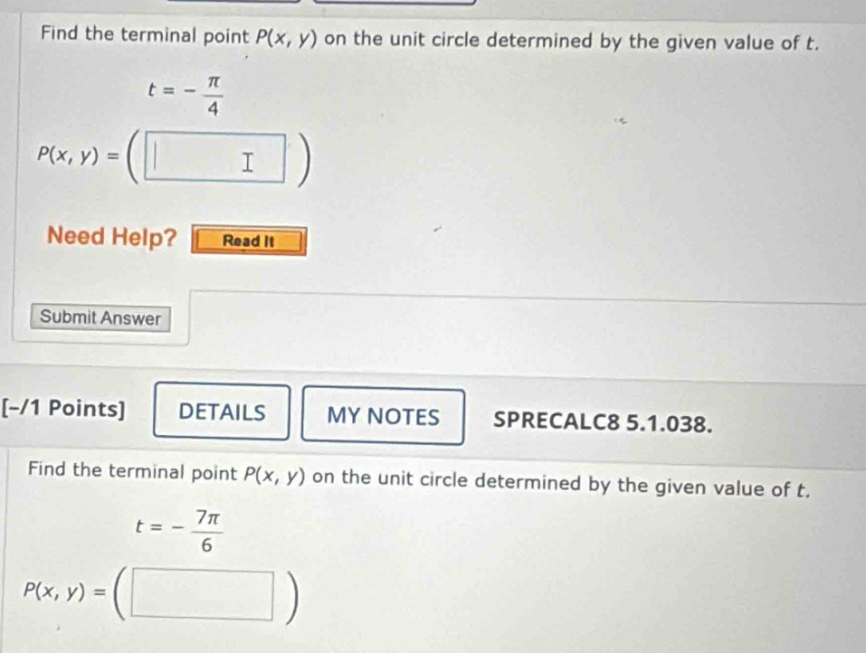 Find the terminal point P(x,y) on the unit circle determined by the given value of t.
t=- π /4 
P(x,y)= □  □ ) 
Need Help? Read It 
Submit Answer 
[−/1 Points] DETAILS MY NOTES SPRECALC8 5.1.038. 
Find the terminal point P(x,y) on the unit circle determined by the given value of t.
t=- 7π /6 
P(x,y)=(□ )