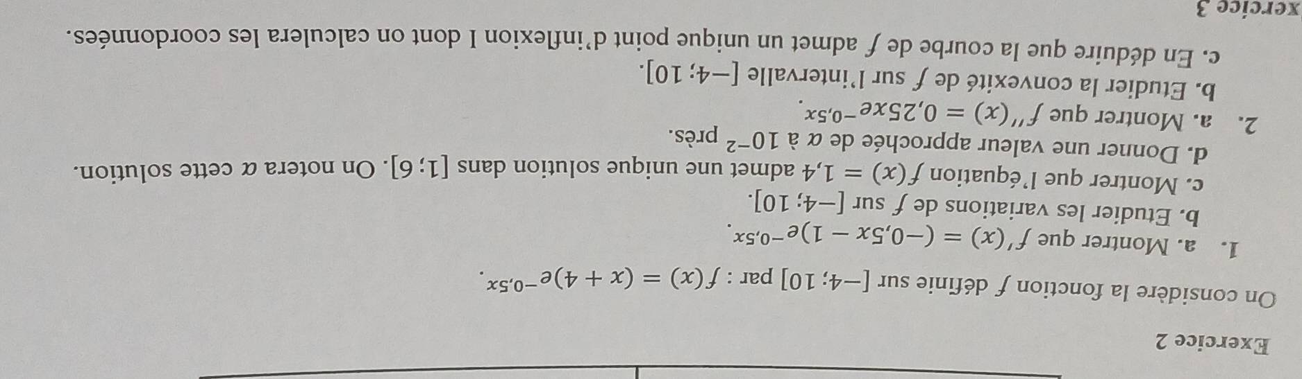 On considère la fonction f définie sur [-4;10] par : f(x)=(x+4)e^(-0.5x). 
1. a. Montrer que f'(x)=(-0,5x-1)e^(-0,5x). 
b. Etudier les variations de f sur [-4;10]. 
c. Montrer que l’équation f(x)=1,4 admet une unique solution dans [1;6]. On notera α cette solution. 
d. Donner une valeur approchée de α à 10^(-2) près. 
2. a. Montrer que f''(x)=0,25xe^(-0,5x). 
b. Etudier la convexité de f sur l’intervalle [-4;10]. 
c. En déduire que la courbe de f admet un unique point d’inflexion I dont on calculera les coordonnées. 
xercice 3