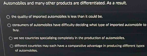 Automobiles and many other products are differentiated. As a result,
the quality of imported automobiles is less than it could be.
consumers of automobiles have diffculty deciding what type of imported automobile to
buy.
we see countries specializing completely in the production of automobiles.
different countries may each have a comparative advantage in producing different types
of automobiles.