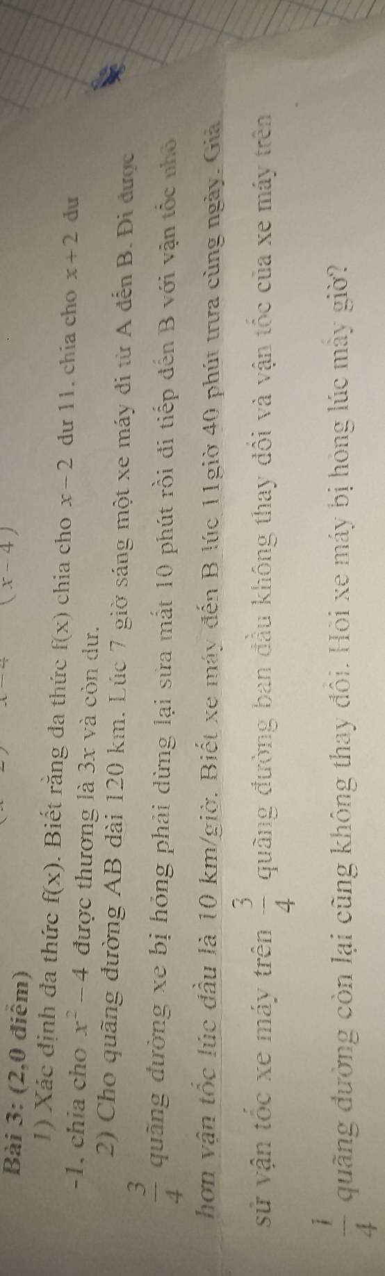 (2,0 điểm)
(x-4)
1) Xác định đa thức f(x). Biết rằng đa thức f(x) chia cho x-2 dư 11. chia cho x+2 du
-1. chia cho x^2-4 được thương là 3x và còn dư. 
2) Cho quãng đường AB dài 120 km. Lúc 7 giờ sáng một xe máy đi từ A đến B. Đi được
 3/4  quãng đường xe bị hỏng phải dừng lại sửa mắt 10 phút rồi đi tiếp đến B với vận tốc nhỏ 
hơn vận tốc lúc đầu là 10 km /giờ. Biết xe máy đến B lúc 11giờ 40 phút trưa cùng ngày. Giả 
sử vận tốc xe máy trên  3/4  quãng đường ban đầu không thay đổi và vận tốc của xe máy trên
 1/4  qung đường còn lại cũng không thay đôi. Hôi xe máy bị hóng lúc mảy giờ?