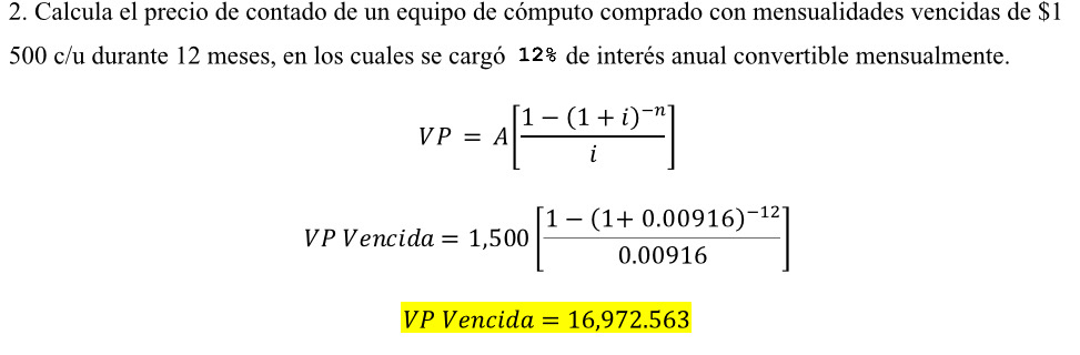 Calcula el precio de contado de un equipo de cómputo comprado con mensualidades vencidas de $1
500 c/u durante 12 meses, en los cuales se cargó 12% de interés anual convertible mensualmente.
VP=A[frac 1-(1+i)^-ni]
VP Vencida =1,500[frac 1-(1+0.00916)^-120.00916]
VP Vencida =16,972.563