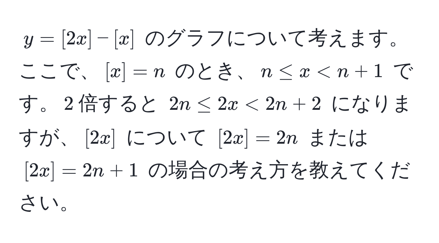 $y = [2x] - [x]$ のグラフについて考えます。ここで、$[x] = n$ のとき、$n ≤ x < n + 1$ です。$2$倍すると $2n ≤ 2x < 2n + 2$ になりますが、$[2x]$ について $[2x] = 2n$ または $[2x] = 2n + 1$ の場合の考え方を教えてください。