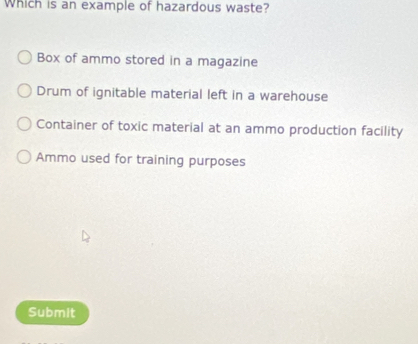 Which is an example of hazardous waste?
Box of ammo stored in a magazine
Drum of ignitable material left in a warehouse
Container of toxic material at an ammo production facility
Ammo used for training purposes
Submit