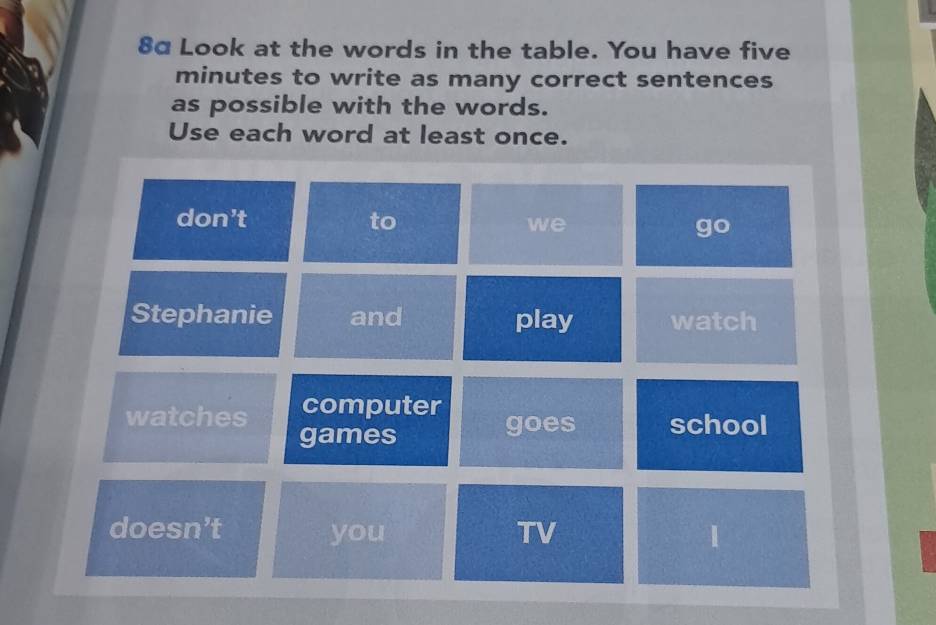 8α Look at the words in the table. You have five
minutes to write as many correct sentences
as possible with the words.
Use each word at least once.
don’t to we go
Stephanie and play watch
watches computer goes school
games
doesn’t you TV 1