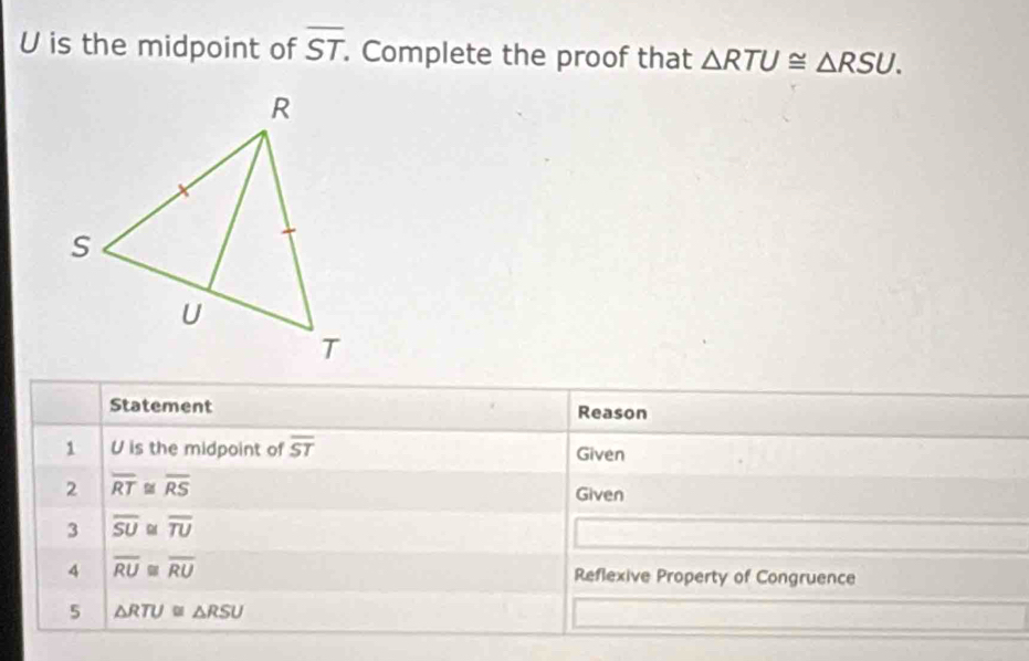 U is the midpoint of overline ST. . Complete the proof that △ RTU≌ △ RSU. 
Statement Reason 
1 U is the midpoint of overline ST Given 
2 overline RT≌ overline RS Given 
3 overline SU≌ overline TU
4 overline RU≌ overline RU Reflexive Property of Congruence 
5 △ RTU≌ △ RSU