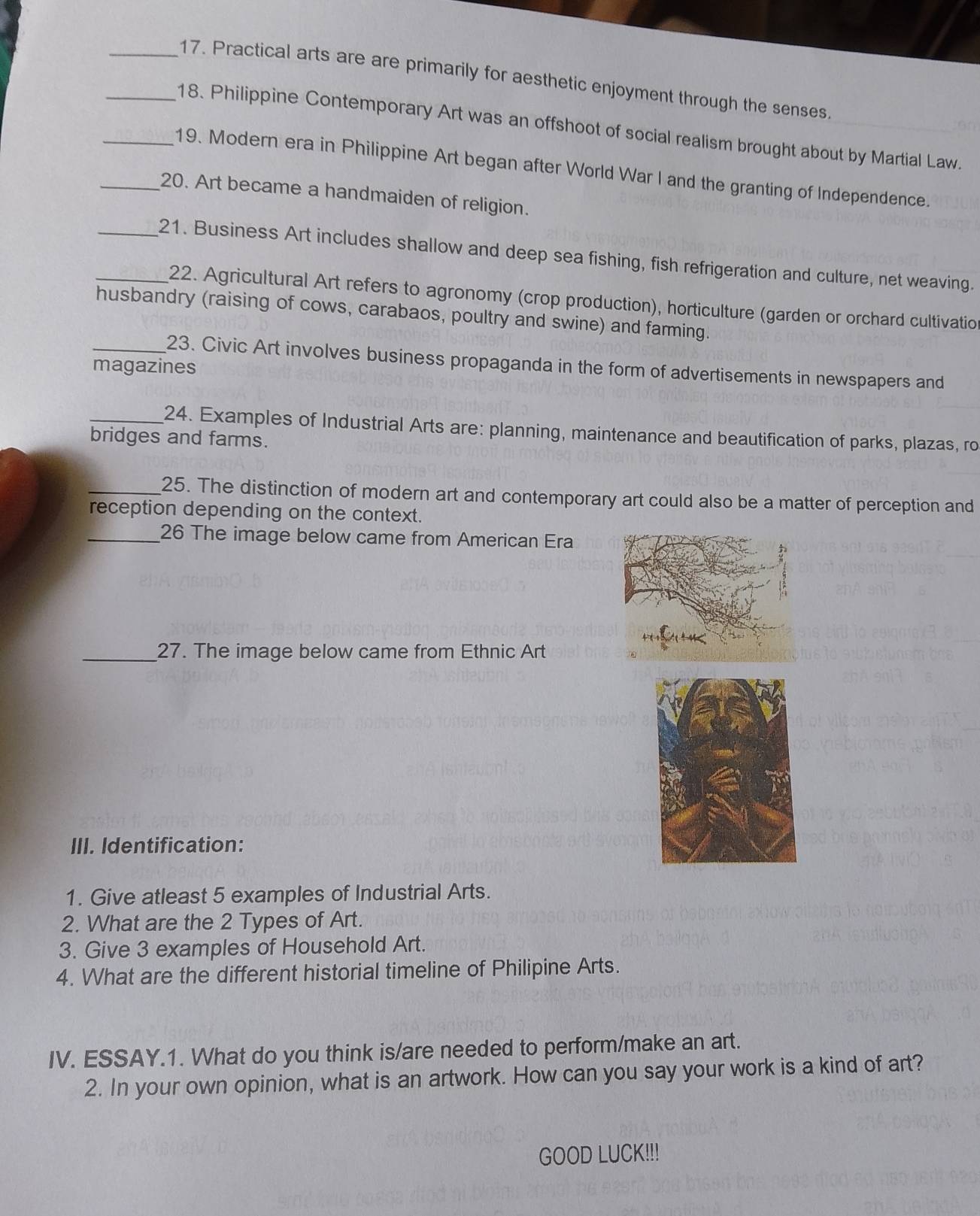 Practical arts are are primarily for aesthetic enjoyment through the senses. 
_18. Philippine Contemporary Art was an offshoot of social realism brought about by Martial Law 
_19. Modern era in Philippine Art began after World War I and the granting of Independence. 
_20. Art became a handmaiden of religion. 
_21. Business Art includes shallow and deep sea fishing, fish refrigeration and culture, net weaving. 
22. Agricultural Art refers to agronomy (crop production), horticulture (garden or orchard cultivation 
husbandry (raising of cows, carabaos, poultry and swine) and farming. 
_23. Civic Art involves business propaganda in the form of advertisements in newspapers and 
magazines 
_24. Examples of Industrial Arts are: planning, maintenance and beautification of parks, plazas, ro 
bridges and farms. 
_25. The distinction of modern art and contemporary art could also be a matter of perception and 
reception depending on the context. 
_26 The image below came from American Era 
_27. The image below came from Ethnic Art 
III. Identification: 
1. Give atleast 5 examples of Industrial Arts. 
2. What are the 2 Types of Art. 
3. Give 3 examples of Household Art. 
4. What are the different historial timeline of Philipine Arts. 
IV. ESSAY.1. What do you think is/are needed to perform/make an art. 
2. In your own opinion, what is an artwork. How can you say your work is a kind of art? 
GOOD LUCK!!!