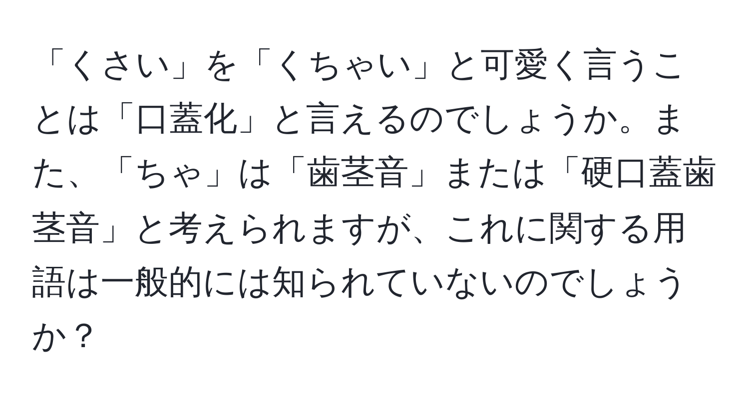 「くさい」を「くちゃい」と可愛く言うことは「口蓋化」と言えるのでしょうか。また、「ちゃ」は「歯茎音」または「硬口蓋歯茎音」と考えられますが、これに関する用語は一般的には知られていないのでしょうか？