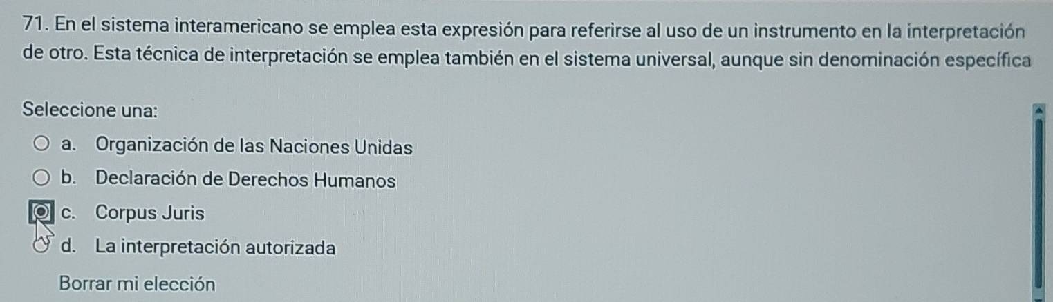 En el sistema interamericano se emplea esta expresión para referirse al uso de un instrumento en la interpretación
de otro. Esta técnica de interpretación se emplea también en el sistema universal, aunque sin denominación específica
Seleccione una:
a. Organización de las Naciones Unidas
b. Declaración de Derechos Humanos
c. Corpus Juris
d. La interpretación autorizada
Borrar mi elección