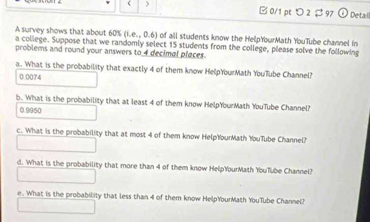 < > 
0/1 pt つ 2 $ 97 ⓘ Detail 
A survey shows that about 60% (i.e., 0.6) of all students know the HelpYourMath YouTube channel in 
a college. Suppose that we randomly select 15 students from the college, please solve the following 
problems and round your answers to 4 decimal places. 
a. What is the probability that exactly 4 of them know HelpYourMath YouTube Channel?
0.0074
b. What is the probability that at least 4 of them know HelpYourMath YouTube Channel?
0.9950
c. What is the probability that at most 4 of them know HelpYourMath YouTube Channel? 
d. What is the probability that more than 4 of them know HelpYourMath YouTube Channel? 
e. What is the probability that less than 4 of them know HelpYourMath YouTube Channel?