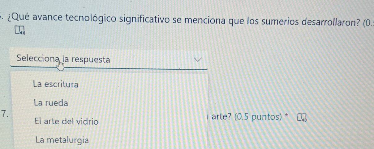 ¿Qué avance tecnológico significativo se menciona que los sumerios desarrollaron? (0.
Selecciona la respuesta
La escritura
La rueda
7.
El arte del vidrio
I arte? (0.5 puntos) *
La metalurgia