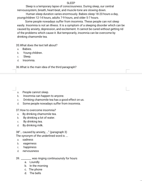SLEEP
Sleep is a temporary lapse of consciousness. During sleep, our central
nervoussystem, breath, heart-beat, and muscle-tone are slowing down.
Human sleep duration varies enormously. Babies sleep 18-20 hours a day,
youngchildren 12 - 14 hours, adults 7-9 hours, and older 5-7 hours.
Some people nowadays suffer from insomnia. These people can not sleep
easily. Insomnia is not an illness. It is a symptom of a sleeping disorder which can be
caused by anxiety, depression, and excitement. It cannot be cured without getting rid
of the problems which cause it. But temporarily, insomnia can be overcome by
drinking chamomile tea
35.What does the text tell about?
a. Babies.
b. Young children.
c. Sleep.
d. Insomnia.
36.What is the main idea of the third paragraph?
a. People cannot sleep.
b. Insomnia can happen to anyone.
c. Drinking chamomile tea has a good effect on us.
d. Some people nowadays suffer from insomnia.
37.How to overcome insomnia?
a. By drinking chamomile tea.
b. By drinking a lot of water.
c. By drinking tea.
d. By drinking milk.
38°... caused by anxiety, ..." (paragraph 3)
The synonym of the underlined word is ....
a. sadness
b. eagerness
c. happiness
d. nervousness
39. _was ringing continuounsly for hours
a. Loundly
b. In the morning
c. The phone
d. The bells