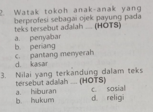 Watak tokoh anak-anak yang
berprofesi sebagai ojek payung pada
teks tersebut adalah .... (HOTS)
a. penyabar
b. periang
c. pantang menyerah
d. kasar
3. Nilai yang terkandung dalam teks
tersebut adalah .... (HOTS)
a. hiburan c. sosial
b. hukum d. religi