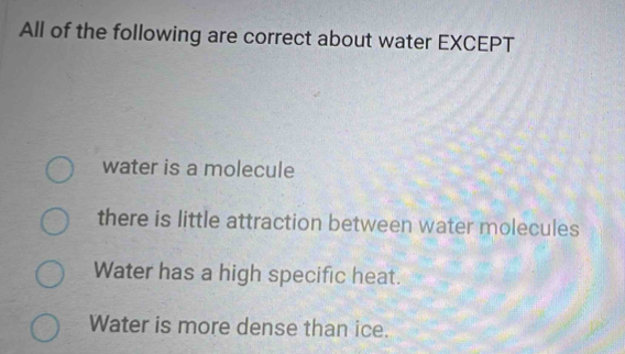 All of the following are correct about water EXCEPT
water is a molecule
there is little attraction between water molecules
Water has a high specific heat.
Water is more dense than ice.