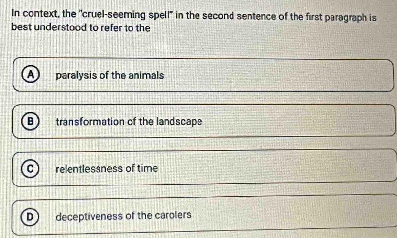 In context, the "cruel-seeming spell" in the second sentence of the first paragraph is
best understood to refer to the
A paralysis of the animals
B transformation of the landscape
C relentlessness of time
D deceptiveness of the carolers