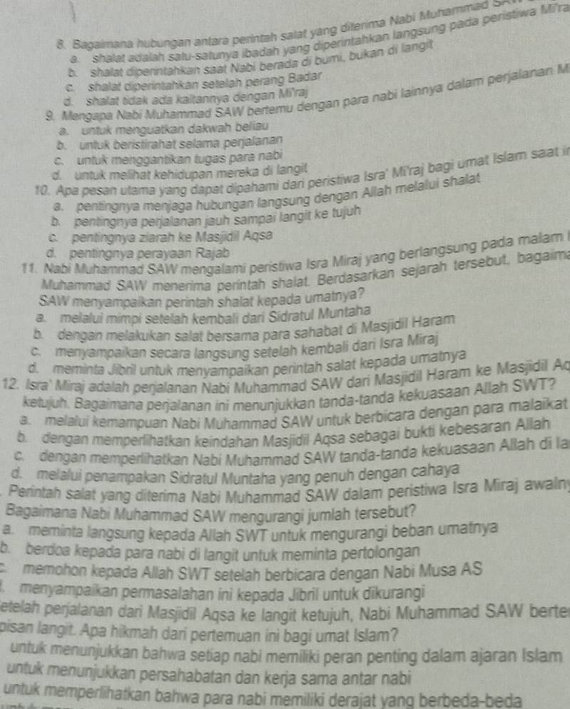 Bagaimana hubungan antara perintah salat yang diferima Nabi Muhamma
a. shalat adalah satu-satunya ibadah yang diperintahkan langsung pada peristiwa Mi'ra
b. shalat diberintahkan saat Nabi berada di bumi, bukan di langit
c. shalat diperintahkan setelah perang Badar
9. Mengapa Nabi Muhammad SAW bertemu dengan para nabi lainnya dalam perjalanan M
d. shalat tidak ada kaïtannya dengan Mi'raj
a. untuk menguatkan dakwah beliau
b. untuk beristirahat selama perjalanan
c. untuk menggantikan tugas para nabi
d. untuk melihat kehidupan mereka di langil
10. Apa pesan utama yang dapat dipahami dari peristiwa Isra' Mi'raj bagi umat Islam saat i
a. pentingnya menjaga hubungan langsung dengan Allah melalui shalat
b. pentingnya perjalanan jauh sampar langit ke tujuh
c. pentingnya ziarah ke Masjidil Aqsa
d. pentingnya perayaan Rajab
11. Nabi Muhammad SAW mengalami peristiwa Isra Miraj yang berlangsung pada malam
Muhammad SAW menerima perintah shalat. Berdasarkan sejarah tersebut, bagaim
SAW menyampaikan perintah shalat kepada umatnya?
a. melalui mimpi setelah kembali dari Sidratul Muntaha
b. dengan melakukan salat bersama para sahabat di Masjidil Haram
c. menyampaikan secara langsung setelah kembali dari Isra Miraj
d. meminta Jibril untuk menyampaikan perintah salat kepada umatnya
12. Isra' Miraj adalah perjalanan Nabi Muhammad SAW dari Masjidil Haram ke Masjidil Ao
ketujuh. Bagaimana perjalanan ini menunjukkan tanda-tanda kekuasaan Allah SWT?
a. melalui kemampuan Nabi Muhammad SAW untuk berbicara dengan para malaikat
b. dengan memperlihatkan keindahan Masjidil Aqsa sebagai bukti kebesaran Allah
c.  dengan memperlihatkan Nabí Muhammad SAW tanda-tanda kekuasaan Allah di la
d. melalui penampakan Sidratul Muntaha yang penuh dengan cahaya
Perintah salat yang diterima Nabi Muhammad SAW dalam peristiwa Isra Miraj awalny
Bagaimana Nabi Muhammad SAW mengurangi jumlah tersebut?
a. meminta langsung kepada Allah SWT untuk mengurangi beban umatnya
b. berdoa kepada para nabi di langit untuk meminta pertolongan
memohon kepada Allah SWT setelah berbicara dengan Nabi Musa AS
menyampaikan permasalahan ini kepada Jibril untuk dikurangi
Setelah perjalanan dari Masjidil Aqsa ke langit ketujuh, Nabi Muhammad SAW berte
pisan langit. Apa hikmah dari pertemuan ini bagi umat Islam?
untuk menunjukkan bahwa setiap nabi memiliki peran penting dalam ajaran Islam
untuk menunjukkan persahabatan dan kerja sama antar nabi
untuk memperlihatkan bahwa para nabi memiliki derajat yang berbeda-beda