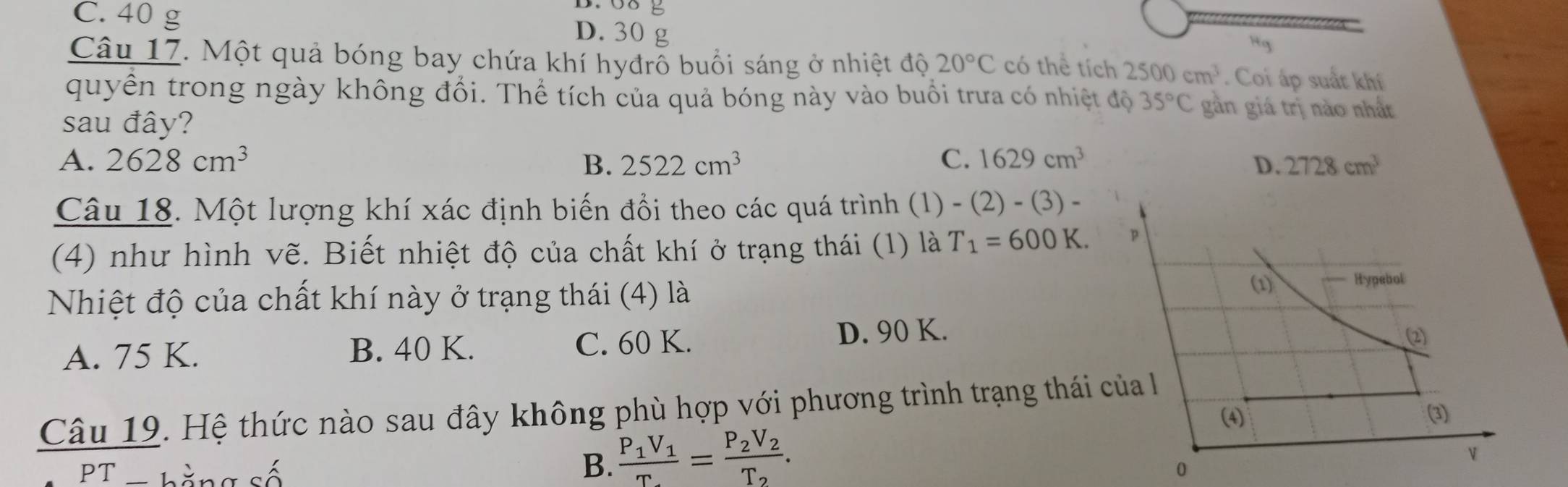 C. 40 g
D. 30 g
Hg
Câu 17. Một quả bóng bay chứa khí hyđrỗ buổi sáng ở nhiệt độ 20°C có thể tích 2500cm^3. Coi áp suất khí
quyền trong ngày không đổi. Thể tích của quả bóng này vào buổi trưa có nhiệt độ 35°C gần giá trị nào nhất
sau đây?
A. 2628cm^3 B. 2522cm^3 C. 1629cm^3 D. 2728cm^3
Câu 18. Một lượng khí xác định biến đổi theo các quá trình (1) )-(2)-(3)-
(4) như hình vẽ. Biết nhiệt độ của chất khí ở trạng thái (1) là T_1=600K. 
(1)
Nhiệt độ của chất khí này ở trạng thái (4) là Hypebol
A. 75 K. B. 40 K. C. 60 K.
D. 90 K. (2)
Câu 19. Hệ thức nào sau đây không phù hợp với phương trình trạng thái của 
(4) (3)
B. frac P_1V_1T_2=frac P_2V_2T_2. 
PT hằng số 0