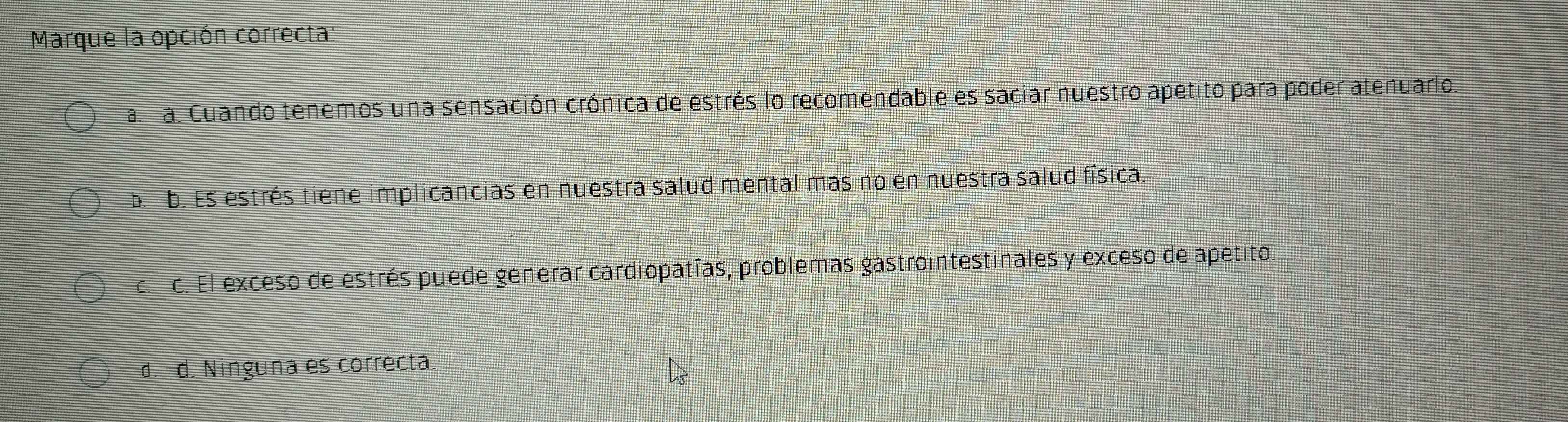 Marque la opción correcta:
a. a. Cuando tenemos una sensación crónica de estrés lo recomendable es saciar nuestro apetito para poder atenuarlo.
b. b. Es estrés tiene implicancias en nuestra salud mental mas no en nuestra salud física.
c. c. El exceso de estrés puede generar cardiopatías, problemas gastrointestinales y exceso de apetito.
d.d. Ninguna es correcta