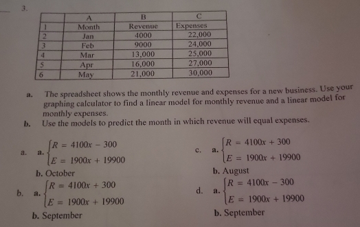 The spreadsheet shows the monthly revenue and expenses for a new business. Use your
graphing calculator to find a linear model for monthly revenue and a linear model for
monthly expenses.
b. Use the models to predict the month in which revenue will equal expenses.
a. a. beginarrayl R=4100x-300 E=1900x+19900endarray. c. a. beginarrayl R=4100x+300 E=1900x+19900endarray.
b. October b. August
b. a. beginarrayl R=4100x+300 E=1900x+19900endarray. d. ₹a. beginarrayl R=4100x-300 E=1900x+19900endarray.
b. September b. September