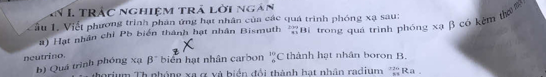 TRắc nghiệm trả lời ngàn 
ầu 1. Viết phương trình phản ứng hạt nhân của các quá trình phóng xạ sau: 
) Hạt nhân chỉ Pb biển thành hạt nhân Bismuth ²Bi trong quá trình phóng xạ β có kêm thơ n 
neutrino. thành hạt nhân boron B. 
b) Quá trình phóng xạ beta^+ biển hạt nhân carbon _6^((10)C
horium Th phóng xa α và biển đổi thành hạt nhân radium frac 226)88 Ra .