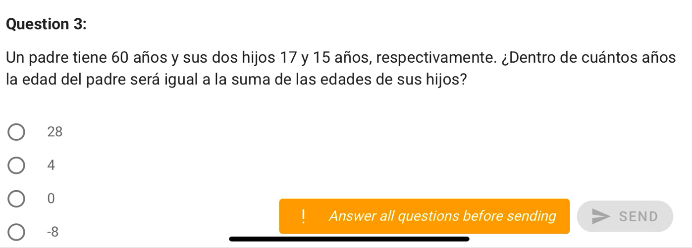 Un padre tiene 60 años y sus dos hijos 17 y 15 años, respectivamente. ¿Dentro de cuántos años
la edad del padre será igual a la suma de las edades de sus hijos?
28
4
0
Answer all questions before sending SEND
-8