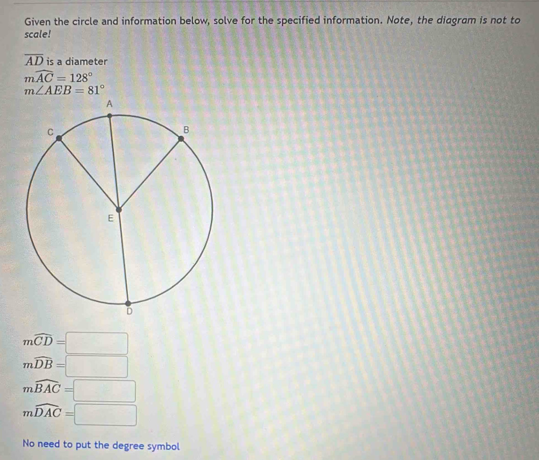 Given the circle and information below, solve for the specified information. Note, the diagram is not to
scale!
overline AD is a diameter
mwidehat AC=128°
m∠ AEB=81°
mwidehat CD=□
mwidehat DB=□
mwidehat BAC=□
mwidehat DAC=□
No need to put the degree symbol