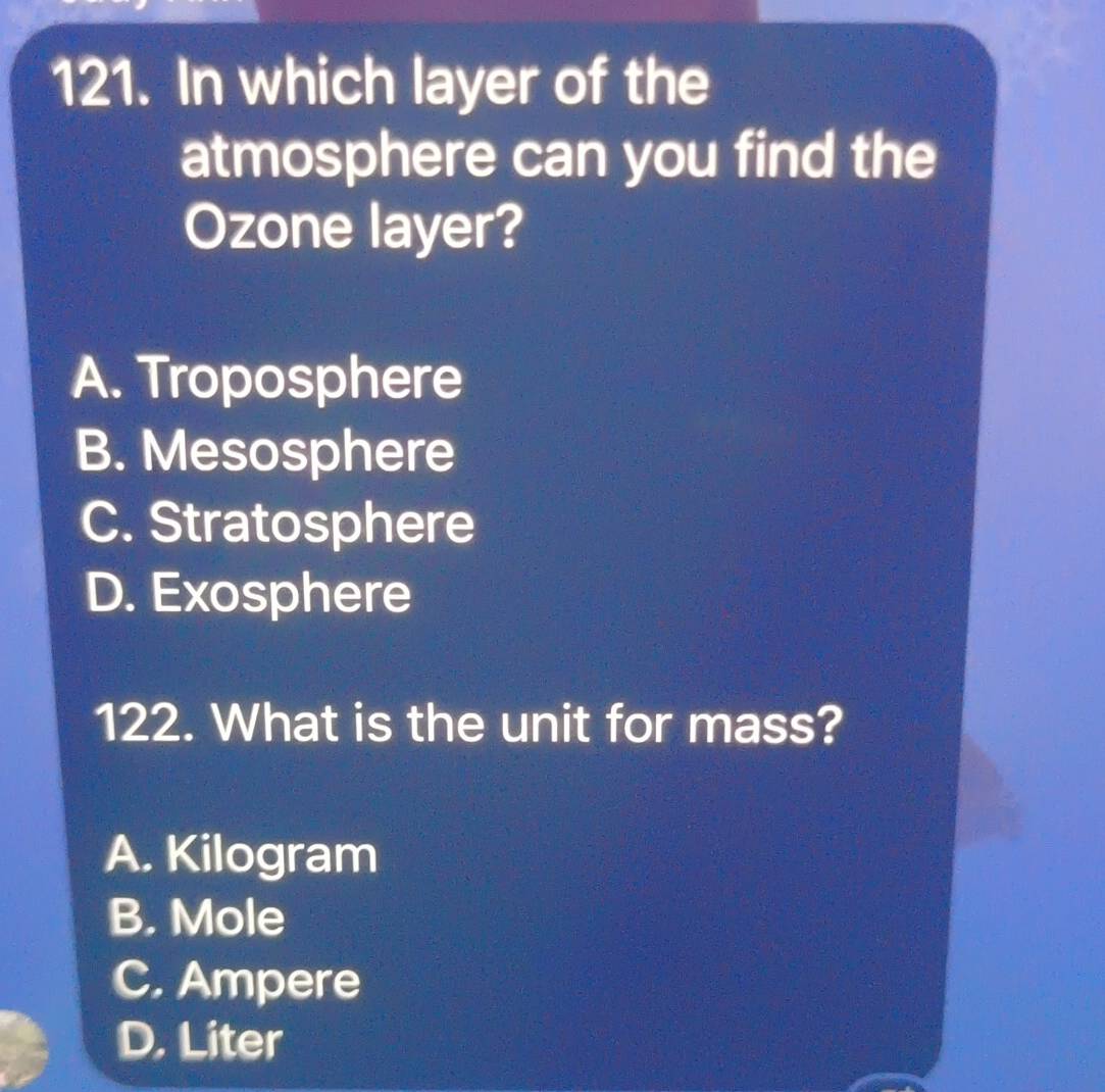 In which layer of the
atmosphere can you find the
Ozone layer?
A. Troposphere
B. Mesosphere
C. Stratosphere
D. Exosphere
122. What is the unit for mass?
A. Kilogram
B. Mole
C. Ampere
D. Liter