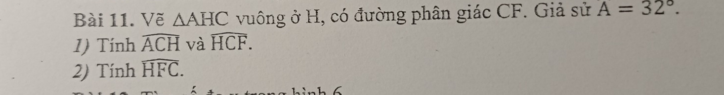 Vẽ △ AHC vuông ở H, có đường phân giác CF. Giả sử A=32°. 
1) Tính widehat ACH và widehat HCF. 
2) Tính widehat HFC. 
n h 6