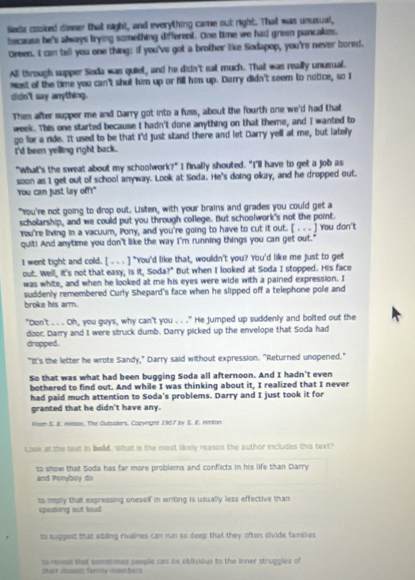 Sede cooked dinner that night, and everything came out right. That was unusual,
because be's always trying something different. One time we had green pancakes.
Green. I can tell you one thing: if you've got a brother like Sodapop, you're never bored.
All through supper Soda was quiet, and he didn't eat much. That was really unusual.
Nost of the time you can't shut him up or fill him up. Darry didn't seem to notice, so I
didn't say anything.
Then after supper me and Darry got into a fuss, about the fourth one we'd had that
week. This one started because I hadn't done anything on that theme, and I wanted to
go for a ride. It used to be that I'd just stand there and let Darry yell at me, but lately
I'd been yelling right back.
"What's the sweat about my schoolwork?" I finally shouted. "I'll have to get a job as
soon as I get out of school anyway. Look at Soda. He's doing okay, and he dropped out.
You can just lay off!"
"You're not going to drop out. Listen, with your brains and grades you could get a
scholarship, and we could put you through college. But schoolwork's not the point.
You're living in a vacuum, Pony, and you're going to have to cut it out. [ . . . ] You don't
quit! And anytime you don't like the way I'm running things you can get out."
I went tight and cold. [ ... ] "You'd like that, wouldn't you? You'd like me just to get
out. Well, it's not that easy, is it, Soda?" But when I looked at Soda I stopped. His face
was white, and when he looked at me his eyes were wide with a pained expression. I
suddenly remembered Curly Shepard's face when he slipped off a telephone pole and
broke his arm.
"Don't . . . Oh, you guys, why can't you . . ." He jumped up suddenly and bolted out the
door. Darry and I were struck dumb. Darry picked up the envelope that Soda had
dropped.
"It's the letter he wrote Sandy," Darry said without expression. "Returned unopened."
So that was what had been bugging Soda all afternoon. And I hadn't even
bothered to find out. And while I was thinking about it, I realized that I never
had paid much attention to Soda's problems. Darry and I just took it for
granted that he didn't have any.
Rlom S. E. Himan. The Outsiders, Copyright 1967 by S. E. Hinton
Look at the text in bold. What is the most likely reason the author includes this text?
to show that Soda has far more problems and conflicts in his life than Darry
and Ponyboy do
to imply that expressing oneself in writing is usually less effective than
speaking out loud
to suggest that sibling rivainies can run so deep that they often divide families 
to reveal that sometmes people can be oblivious to the inner struggles of
ther closest famy members
