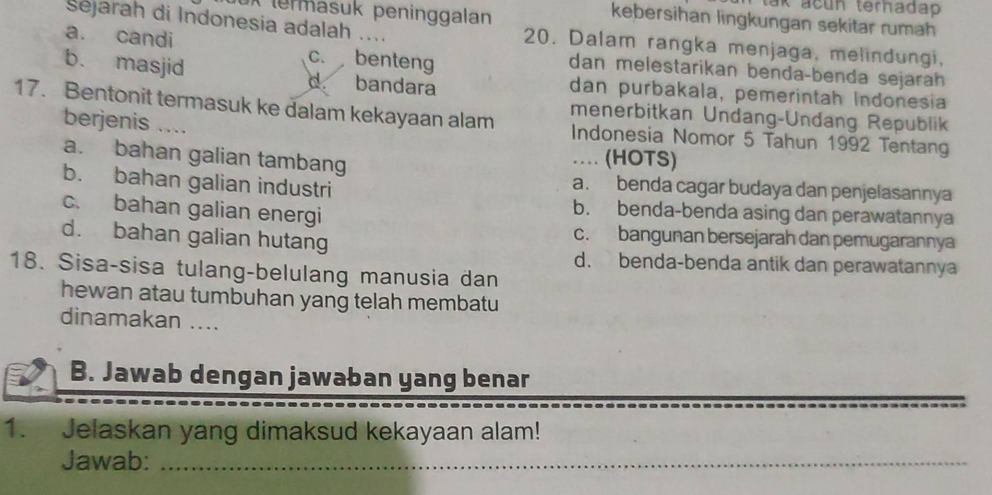 tak acun terhadap 
X termasuk peninggalan
kebersihan lingkungan sekitar rumah
Sejarah di Indonesia adalah .... 20. Dalam rangka menjaga, melindungi,
a. candi benteng
C.
dan melestarikan benda-benda sejarah
b. masjid d. bandara dan purbakala, pemerintah Indonesia
17. Bentonit termasuk ke dalam kekayaan alam
menerbitkan Undang-Undang Republik
berjenis ....
Indonesia Nomor 5 Tahun 1992 Tentang
a. bahan galian tambang
… (HOTS)
b. bahan galian industri
a. benda cagar budaya dan penjelasannya
c. bahan galian energi
b. benda-benda asing dan perawatannya
d. bahan galian hutang
c. bangunan bersejarah dan pemugarannya
d. benda-benda antik dan perawatanny
18. Sisa-sisa tulang-belulang manusia dan
hewan atau tumbuhan yang telah membatu
dinamakan ....
B. Jawab dengan jawaban yang benar
1. Jelaskan yang dimaksud kekayaan alam!
Jawab:_