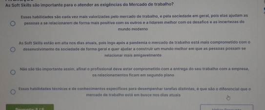 As Soft Skills são importante para o atender as exigências do Mercado de trabalho?
Essas habilidades são cada vez mais valorizadas pelo mercado de trabalho, é pela sociedade em geral, pois elas ajudam as
pessoas a se relacionarem de forma mais positiva com os outros e a lidarem melhor com os desafios e as incertezas do
mundo moderno
As Soft Skills estão em alta nos dias atuais, pois logo após a pandemia o mercado de trabalho está mais comprometido com o
desenvolvimento da sociedade de forma geral e quer ajudar a construir um mundo melhor em que as pessoas possam se
relacionar mais amigavelmente
Não são tão importante assim, afinal o profissional deve estar comprometido com a entrega do seu trabalho com a empresa
os relacionamentos ficam em segundo plano
Essas habilidades técnicas e de conhecimentos específicos para desempenhar tarefas distintas, é que são o diferencial que o
mercado de trabalho está em busca nos dias atuais